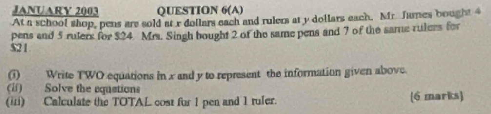 JANUARY 2003 QUESTION 6(A) 
At a school shop, pens are sold at x dollars each and rulers at y dollars each. Mr. James bought 4
pens and 5 ruters for $24. Mrs. Singh bought 2 of the same pens and 7 of the same rulers for
$21
(1) Write TWO equations in x and y to represent the information given above. 
(ii) Solve the equstions 
(ii) Calculate the TOTAL cost for 1 pen and 1 ruler. (6 marks)