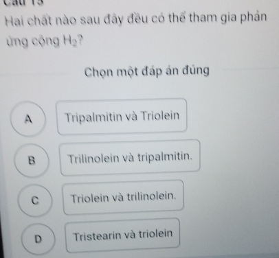 Cầu 13
Hai chất nào sau đây đều có thể tham gia phản
ng cộng H_2
Chọn một đáp án đúng
A Tripalmitin và Triolein
B Trilinolein và tripalmitin.
C Triolein và trilinolein.
D Tristearin và triolein