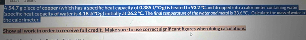 A 54.7 g piece of copper (which has a specific heat capacity of 0.385 J/℃·g) is heated to 93.2° C and dropped into a calorimeter containing water 
(specific heat capacity of water is 4.18 J/°·g) initially at 26. 2°C. The final temperature of the water and metal is 33.6°C. Calculate the mass of water in 
the calorimeter. 
Show all work in order to receive full credit. Make sure to use correct signifcant figures when doing calculations.