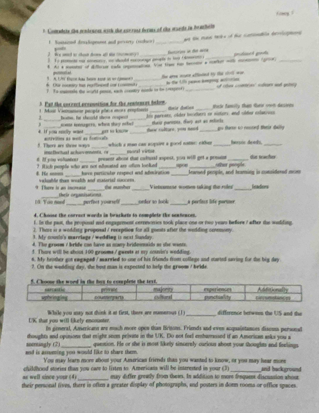 A g  5
1. Comulets the sentencet with the carrsst forms of the wurds in brachets
1. Suitained desslopment and peverry (ruducr) _art te td tek s of the cotoban derps 
2  We mad to shest dr all the (escmory ) futtoo in de aéta
3. o promets my senmony, we should sucoutngs peopls io by bamcens _gródis grds_
4. At a meinta of difborsit iada crgeninations. Vit tae nat hncntor a merher mith eocennin (giol)
potential
5. A Un' tapse has been aant in to (peses) thee ayon be affeied by the sholl was .
6. Cür boonery has pefinped cor coms _In fe U pason ieping antloation
7. To msonde the world pese, each country neads to te (respest)_
3. Put the correct preposition for the sentences below
1. Masi Viatnamese peopis plècs mors emplonis _dpár dates _their family than thei own desire 
1_ home, he should sho repes his parents, older beichers or sisters, and older colasses
J _sonte reenagers, when they rehel _thei pareots, they aot as rebals
4. if you nelly wan! _get to know_ thew culture, you nead _go fime to ressied their duily 
notivities as well as festivals 
5. There are thrie ways _which a man can asqure a good nathe: either _herpic deeds._
inteflectual achueverents. ( _moral virtie
6 If you volunteer_ present about that cultural espest, you will get a prssent _die teacher .
? fich people who are not edusated are often looked __her peog le .
_ have partícule respect and adiniration _Jearned people, and tearning is considered mom
valusble than wealth and material success.
9 There is an increase _the number_ Vietmumese women taking the roles_ leaders
_their organisations
10 You nesd _perfect yourself_ order to look_ a perfect life partner
4. Choose the correct words in brackets to complete the sentences.
1. In the past, the proposal and engagement ceremonies took place one or two years before 7 after the welding,
2. There is a wedding proposal / reception for all guests after the wedding ceremony.
3. My cousin's marriage / wedding is next Sunday.
4. The groom / bride can have as many bridesmaids as she wants.
5. There will be about 100 grooms / guests at my cousin's wedding.
6. My brother got engaged / married to one of his friends from college and started saving for the big day
7. On the wedding day, the best man is expected to help the groom / bride.
While you may not think it at first, there are numerous (1) _difference herween the US and the
UK that you will likely encounter.
In general, Americans are much more open than Britons. Friends and even acquaintances discuss personal
thoughts and opinions that might seem private in the UK. Do not feel embarrassed if an American asks you a
seemingly (2)_ question. He or she is most likely sincerely curious about your thoughts and feelings
and is assuming you would like to share them.
You may learn more about your American friends than you wanted to know, or you may hear more
childhood stories than you care to listen to. Americans will be interested in your (3) _and background
as well since your (4)_ may differ greatly from theirs. In addition to more frequent discussion about
their personal lives, there is often a greater display of photographs, and posters in dorm rooms or office spaces.