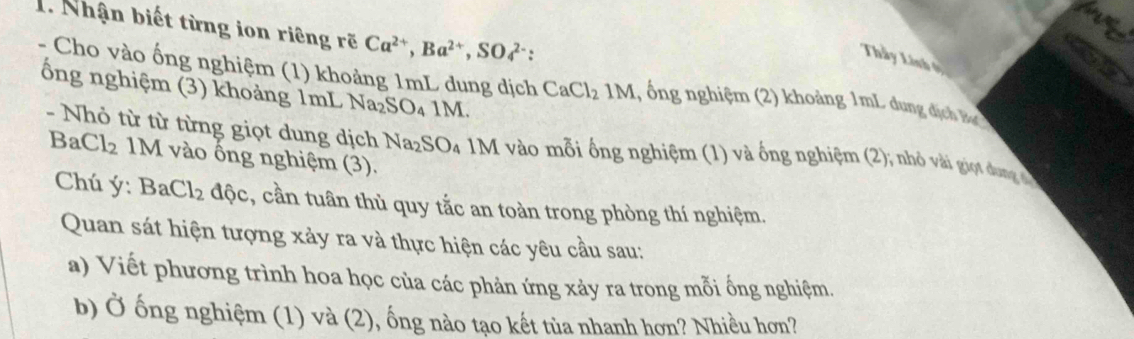 Nhận biết từng ion riêng rẽ Ca^(2+), Ba^(2+), SO4^(2-) : 
Thầy Linh ở 
- Cho vào ống nghiệm (1) khoảng 1mL dung dịch CaCl_21M 1, ổng nghiệm (2) khoảng 1mL dun địch 
ổng nghiệm (3) khoảng 1mL Na_2SO_41M. 
- Nhỏ từ từ từng giọt dung dịch Na_2SO 4 1M vào mỗi ống nghiệm (1) và ống nghiệm (2); nhỏ vài giọt dang
BaCl_2 M vào ống nghiệm (3). 
Chú ý : BaCl_2 độc, cần tuân thủ quy tắc an toàn trong phòng thí nghiệm. 
Quan sát hiện tượng xảy ra và thực hiện các yêu cầu sau: 
a) Viết phương trình hoa học của các phản ứng xảy ra trong mỗi ống nghiệm. 
b) Ở ống nghiệm (1) và (2), ống nào tạo kết tùa nhanh hơn? Nhiều hơn?