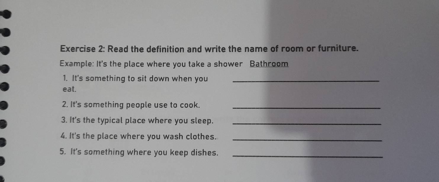 Read the definition and write the name of room or furniture. 
Example: It's the place where you take a shower Bathroom 
1. It's something to sit down when you_ 
eat. 
2. It's something people use to cook._ 
3. It's the typical place where you sleep._ 
4. It's the place where you wash clothes._ 
5. It's something where you keep dishes._