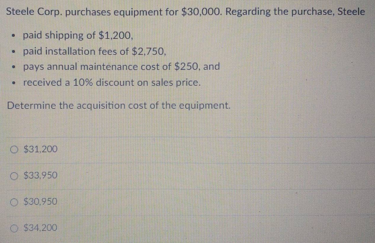 Steele Corp. purchases equipment for $30,000. Regarding the purchase, Steele
paid shipping of $1,200,
paid installation fees of $2,750,
pays annual maintenance cost of $250, and
received a 10% discount on sales price.
Determine the acquisition cost of the equipment.
$31,200
$33,950
$30.950
$34,200