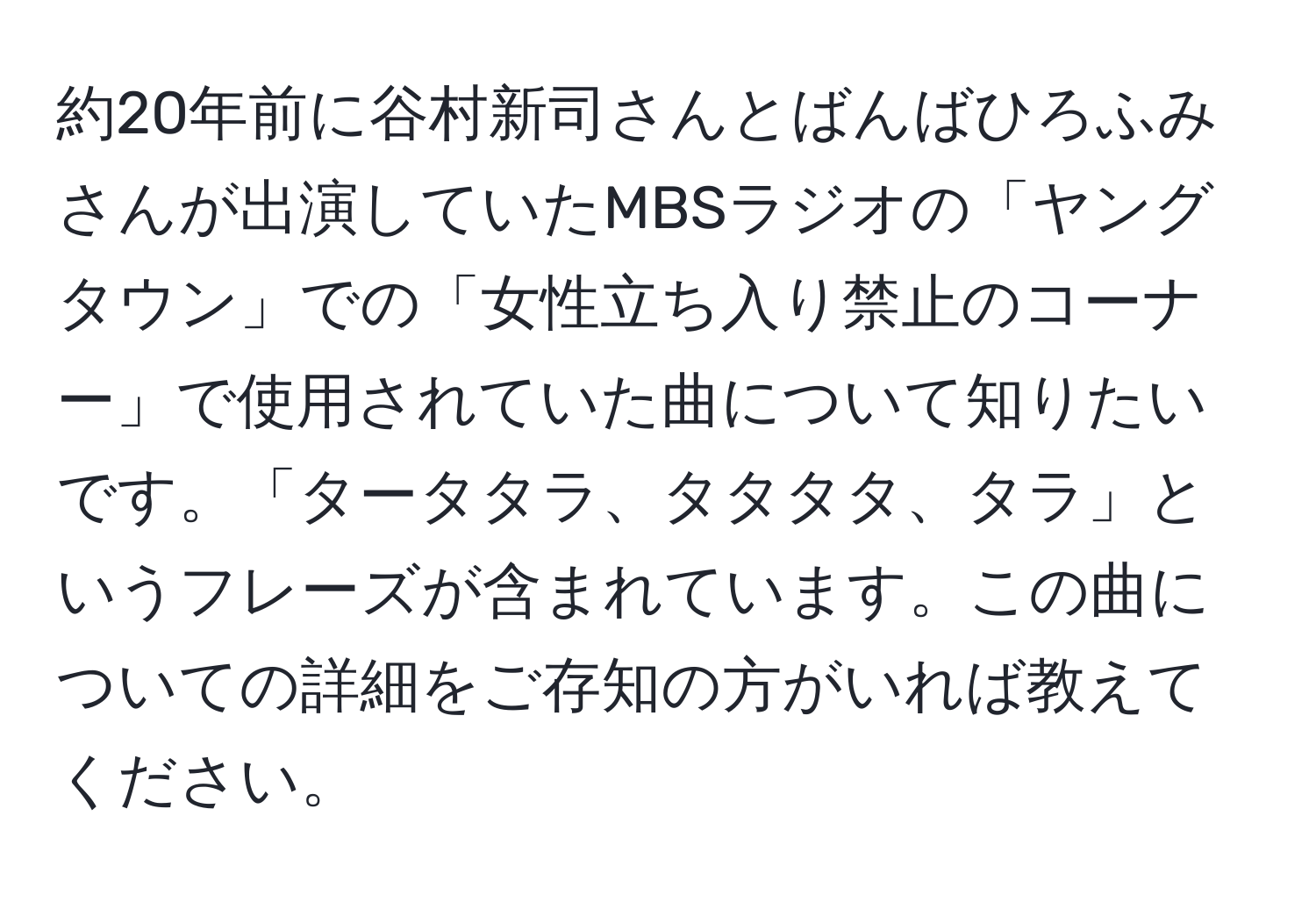 約20年前に谷村新司さんとばんばひろふみさんが出演していたMBSラジオの「ヤングタウン」での「女性立ち入り禁止のコーナー」で使用されていた曲について知りたいです。「タータタラ、タタタタ、タラ」というフレーズが含まれています。この曲についての詳細をご存知の方がいれば教えてください。