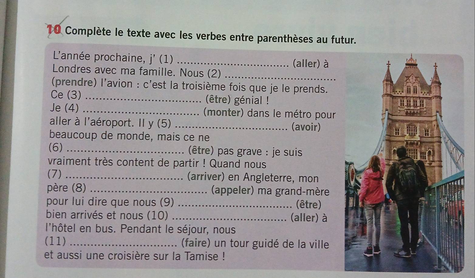 Complète le texte avec les verbes entre parenthèses au futur. 
L'année prochaine, j'(1) _ 
(aller) à 
Londres avec ma famille. Nous (2)_ 
(prendre) l'avion : c'est la troisième fois que je le prends. 
Ce (3) _(être) génial ! 
Je (4) _ (monter) dans le métro pour 
aller à l'aéroport. Il y (5) _(avoir) 
beaucoup de monde, mais ce ne 
(6) _(être) pas grave : je suis 
vraiment très content de partir ! Quand nous 
(7) _(arriver) en Angleterre, mon 
père (8) _ (appeler) ma grand-mère 
pour lui dire que nous (9) _(être) 
bien arrivés et nous (10) _(aller) à 
l'hôtel en bus. Pendant le séjour, nous 
(11) _(faire) un tour guidé de la ville 
et aussi une croisière sur la Tamise !