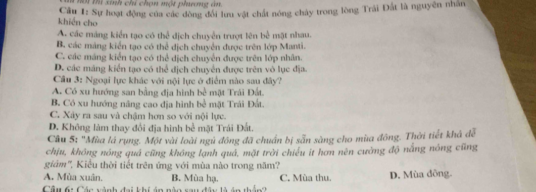 ộ i thí sinh chỉ chọn một phương án.
Câu 1: Sự hoạt động của các dòng đối lưu vật chất nóng chảy trong lòng Trái Đất là nguyên nhân
khiến cho
A. các máng kiển tạo có thể dịch chuyển trượt lên bể mặt nhau.
B. các mảng kiến tạo có thể dịch chuyền được trên lớp Manti.
C. các máng kiển tạo có thể dịch chuyển được trên lớp nhân.
D. các mảng kiển tạo có thể dịch chuyển được trên vô lục địa.
Cầâu 3: Ngoại lực khác với nội lực ở điểm nào sau đây?
A. Có xu hướng san bằng địa hình bề mặt Trái Đất.
B. Có xu hướng nâng cao địa hình bề mặt Trái Đất.
C. Xảy ra sau và chậm hơn so với nội lực.
D. Không làm thay đổi địa hình bề mặt Trái Đất.
Câu 5: "Mùa lá rụng. Một vài loài ngủ đông đã chuẩn bị sẵn sàng cho mùa đông. Thời tiết khá đễ
chịu, không nóng quá cũng không lạnh quả, mặt trời chiếu it hơn nên cường độ nắng nóng cũng
giảm'', Kiểu thời tiết trên ứng với mùa nào trong năm?
A. Mùa xuân. B. Mùa hạ. C. Mùa thu. D. Mùa đông.
Câu 6: Các vành đai khí áp nào sau đây