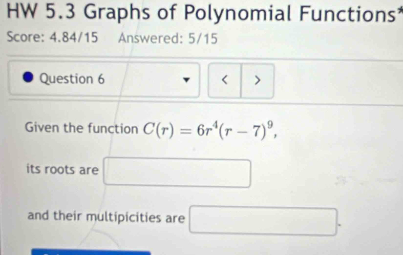 HW 5.3 Graphs of Polynomial Functions 
Score: 4.84/15 Answered: 5/15 
Question 6 < > 
Given the function C(r)=6r^4(r-7)^9, 
its roots are 
and their multipicities are □ .