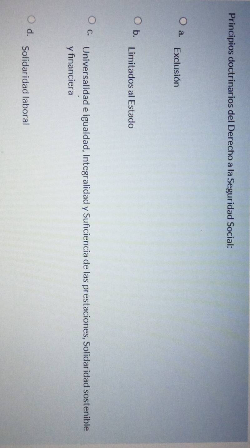 Principios doctrinarios del Derecho a la Seguridad Social:
a. Exclusión
b. Limitados al Estado
C. Universalidad e igualdad, Integralidad y Suñciencia de las prestaciones, Solidaridad sostenible
y fınanciera
d. Solidaridad laboral