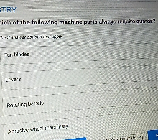 TRY
nich of the following machine parts always require guards?
the 3 answer options that apply.
Fan blades
Levers
Rotating barrels
Abrasive wheel machinery