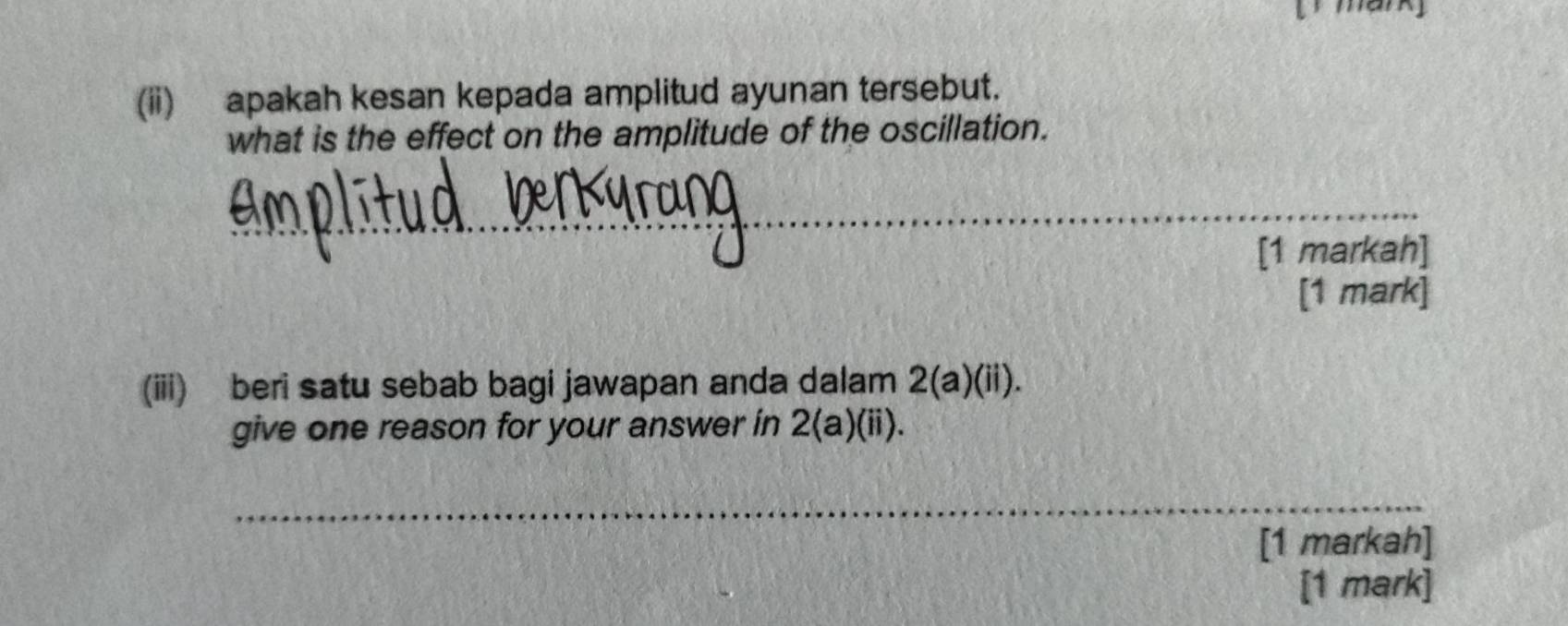 (ii) apakah kesan kepada amplitud ayunan tersebut. 
what is the effect on the amplitude of the oscillation. 
_ 
[1 markah] 
[1 mark] 
(iii) beri satu sebab bagi jawapan anda dalam 2(a)(ii). 
give one reason for your answer in 2(a)(ii). 
_ 
[1 markah] 
[1 mark]