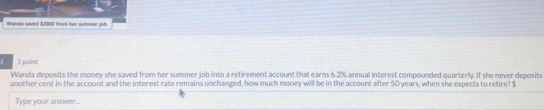 Wanda saved $2000 from her summer job. 
4 1 point 
Wanda deposits the money she saved from her summer job into a retirement account that earns 6.2% annual interest compounded quarterly. If she never deposits 
another cent in the account and the interest rate remains unchanged, how much money will be in the account after 50 years, when she expects to retire? $
Type your answer...