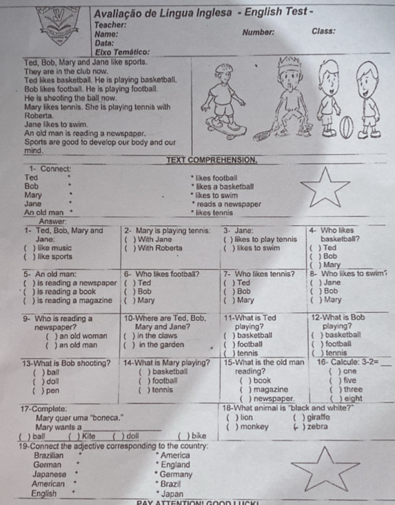 Avaliação de Língua Inglesa - English Test -
Teacher:
Name: Number: Class:
Data:
Eixo Temático:
Ted, Bob, Mary and Jane like sports.
They are in the club now.
Ted likes basketball. He is playing basketball.
Bob likes football. He is playing football.
He is sheoting the ball now
Mary likes tennis. She is playing tennis with
Roberta.
Jane likes to swim.
An old man is reading a newspaper.
Sports are good to develop our body and our
mind.
TEXT COMPREHENSION.
_
1- Connect:
Ted likes football
Bob likes a basketball
Mary likes to swim
Jane reads a newspaper
An old man likes tennis
_
_
Answer:
1- Ted, Bob, Mary and 2- Mary is playing tennis 3- Jane: 4- Who likes
Jane: ( ) With Jano ( ) likes to play tennis basketball?
 ) like music ( ) With Roberta (
( ) like sports ) likes to swim ( ) Ted
) Bob
( ) Mary_
5- An old man: 6. Who likes foothall? 7- Who likes tennis? 8- Who likes to swim?
( ) is reading a newspaper  ) Ted  ) Ted ) Jane
) is reading a book ( ) Bob ( ) Bob ( ) Bob
) is reading a magazine ( ) Mary 1 ) Mary ( ) Mary
9- Who is reading a 10-Where are Ted, Bob. 11-What is Ted 12-What is Bob
newspaper? Mary and Jane? playing? playing?
( ) an old woman ( ) in the claws ( ) basketball  ) basketball
( ) an old man  ) in the garden  ) football ) football
() tennis (
_
13-What is Bob shooting? 14-What is Mary playing? 15-What is the old man 16- Calcule: ) tennis
3-2=
( ) bail ( ) basketball reading? ( ) one
( ) doll ( ) football ( ) book ( ) five
) pen 1 ) tennis ( ) magazine ( ) three
( ) newspaper. ( ) eight
17-Complate: 18-What animal is "black and white?"
Mary quer uma "boneca."  ) lion ( ) giraffe
Mary wants a _( ) monkey ( ) zebra
() ball  ) Kite  ) doll ) bike
_
_
19-Connect the adjective corresponding to the country:
Brazilian America
German England
Japanese Germany
American Brazil
_
_
English Japan