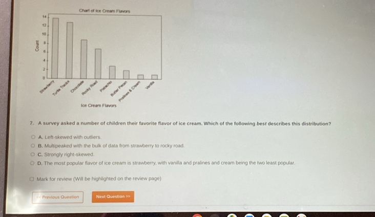 A survey asked a number of children their favorite flavor of ice cream. Which of the following best describes this distribution?
A. Left-skewed with outliers.
B. Multipeaked with the bulk of data from strawberry to rocky road.
C. Strongly right-skewed.
D. The most popular flavor of ice cream is strawberry, with vanilla and pralines and cream being the two least popular.
Mark for review (Will be highlighted on the review page)
<< Previous Question Next Question >>