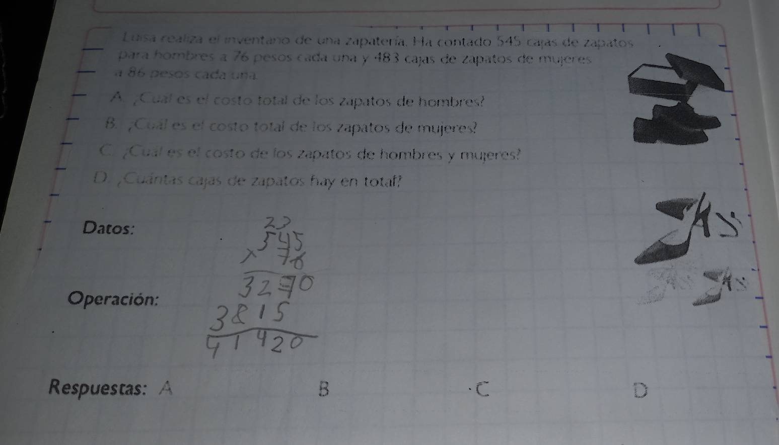 Luisa realiza el inventaro de una zapatería. Ha contado 545 cajas de zapatos
para hombres a 76 pesos cada una y 483 cajas de zápatos de mujeres
a 86 pesos cada una
A. ¿Cual es el costo total de los zapatos de hombres?
B. ¿Cuál es el costo total de los zapatos de mujeres?
C. ¿Cual es el costo de los zapatos de hombres y mujeres?
D. ¡Cuántas cajas de zapatos hay en totaf?
Datos:
Operación:
Respuestas: A B C
D