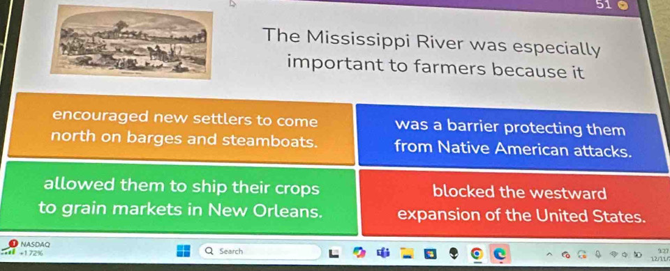 The Mississippi River was especially
important to farmers because it
encouraged new settlers to come was a barrier protecting them
north on barges and steamboats. from Native American attacks.
allowed them to ship their crops blocked the westward
to grain markets in New Orleans. expansion of the United States.
NASDAQ
+1.72% Search
927