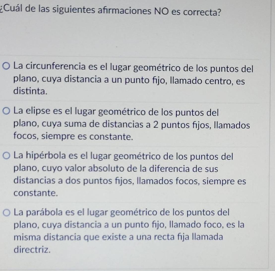 ¿Cuál de las siguientes afrmaciones NO es correcta?
La circunferencia es el lugar geométrico de los puntos del
plano, cuya distancia a un punto fijo, llamado centro, es
distinta.
La elipse es el lugar geométrico de los puntos del
plano, cuya suma de distancias a 2 puntos fjos, Ilamados
focos, siempre es constante.
La hipérbola es el lugar geométrico de los puntos del
plano, cuyo valor absoluto de la diferencia de sus
distancias a dos puntos fijos, llamados focos, siempre es
constante.
La parábola es el lugar geométrico de los puntos del
plano, cuya distancia a un punto fijo, llamado foco, es la
misma distancia que existe a una recta fıja llamada
directriz.