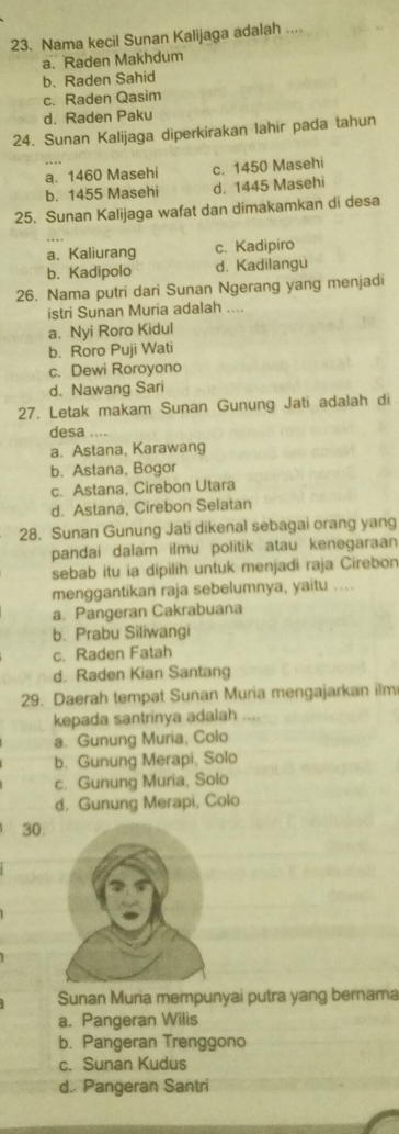 Nama kecil Sunan Kalijaga adalah ....
a. Raden Makhdum
b. Raden Sahid
c. Raden Qasim
d. Raden Paku
24. Sunan Kalijaga diperkirakan lahir pada tahun
a. 1460 Masehi c. 1450 Masehi
b. 1455 Masehi d. 1445 Masehi
25. Sunan Kalijaga wafat dan dimakamkan di desa
a、Kaliurang c. Kadipiro
b. Kadipolo d. Kadilangu
26. Nama putri dari Sunan Ngerang yang menjadi
istri Sunan Muria adalah ....
a. Nyi Roro Kidul
b. Roro Puji Wati
c. Dewi Roroyono
d. Nawang Sari
27. Letak makam Sunan Gunung Jati adalah di
desa ….
a. Astana, Karawang
b. Astana, Bogor
c. Astana, Cirebon Utara
d. Astana, Cirebon Selatan
28. Sunan Gunung Jati dikenal sebagai orang yang
pandai dalam ilmu politik atau kenegaraan
sebab itu ia dipilih untuk menjadi raja Cirebon
menggantikan raja sebelumnya, yaitu ....
a. Pangeran Cakrabuana
b. Prabu Siliwangi
c. Raden Fatah
d. Raden Kian Santang
29. Daerah tempat Sunan Muria mengajarkan ilm
kepada santrinya adalah ....
a. Gunung Muria, Colo
b. Gunung Merapi, Solo
c. Gunung Muria, Solo
d. Gunung Merapi, Colo
30.
Sunan Muria mempunyai putra yang bernama
a. Pangeran Wilis
b. Pangeran Trenggono
c. Sunan Kudus
d. Pangeran Santri