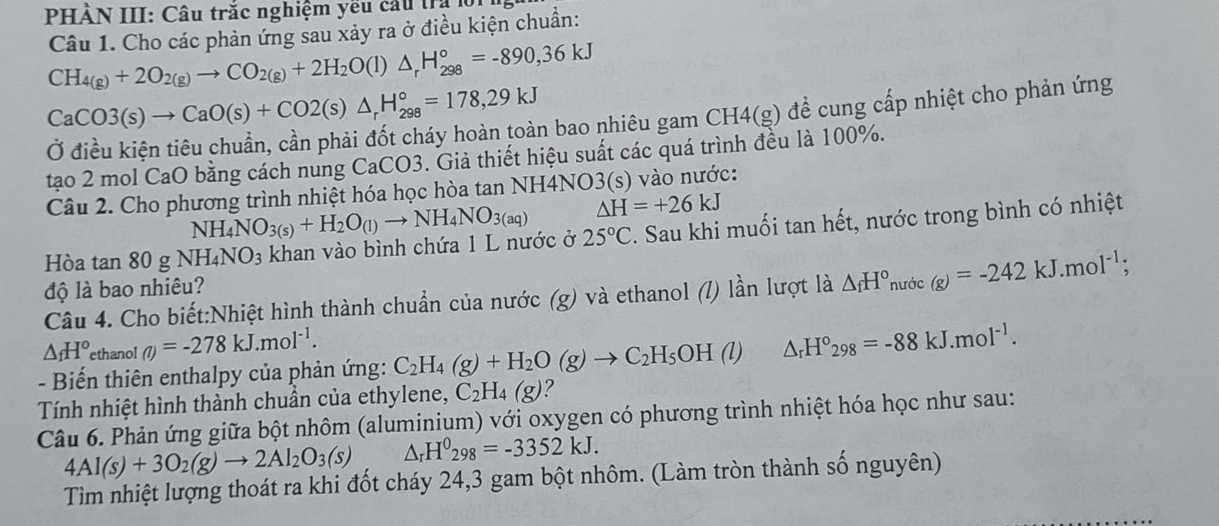 PHẢN III: Câu trắc nghiệm yếu cầu tra l
Câu 1. Cho các phản ứng sau xảy ra ở điều kiện chuẩn:
CH_4(g)+2O_2(g)to CO_2(g)+2H_2O(l)△ _rH_(298)°=-890,36kJ
CaCO3(s)to CaO(s)+CO2(s)△ _rH_(298)°=178,29kJ
in bao nhiêu gam CH4(g) để cung cấp nhiệt cho phản ứng
tạo 2 mol CaO bằng cách nung CaCO3. Giả thiết hiệu suất các quá trình đều là 100%.
Câu 2. Cho phương trình nhiệt hóa học hòa tan NH4NO3(s) vào nước:
NH_4NO_3(s)+H_2O_(l)to NH_4NO_3(aq) △ H=+26kJ
Hòa tan 80gNH_4NO_3 khan vào bình chứa 1 L nước ở 25°C. Sau khi muối tan hết, nước trong bình có nhiệt
độ là bao nhiêu?
Câu 4. Cho biết:Nhiệt hình thành chuẩn của nước (g) và ethanol (l) lần lượt là △ _fH° nước (g)=-242kJ.mol^(-1);
△ _fH° ethanol (l)=-278kJ.mol^(-1).
- Biến thiên enthalpy của phản ứng: C_2H_4(g)+H_2O(g)to C_2H_5OH(l)△ _rH°_298=-88kJ.mol^(-1).
Tính nhiệt hình thành chuẩn của ethylene, C_2H_4(g) I
Câu 6. Phản ứng giữa bột nhôm (aluminium) với oxygen có phương trình nhiệt hóa học như sau:
4Al(s)+3O_2(g)to 2Al_2O_3(s) △ _rH^0298=-3352kJ.
Tìm nhiệt lượng thoát ra khi đốt cháy 24,3 gam bột nhôm. (Làm tròn thành số nguyên)