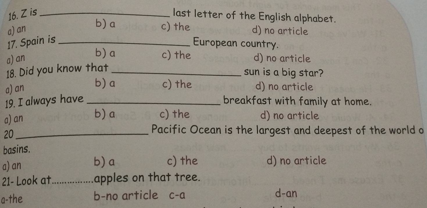 is _last letter of the English alphabet.
b) a c) the
a) an d) no article
17. Spain is _European country.
b) a c) the
a)an d) no article
18. Did you know that_
sun is a big star?
b) a c) the
a) an d) no article
19. I always have _breakfast with family at home.
a) an
b) a c) the d) no article
20_
Pacific Ocean is the largest and deepest of the world o
basins.
a) an
b) a c) the d) no article
21- Look at_ apples on that tree.
a-the b-no article c-a
d-an