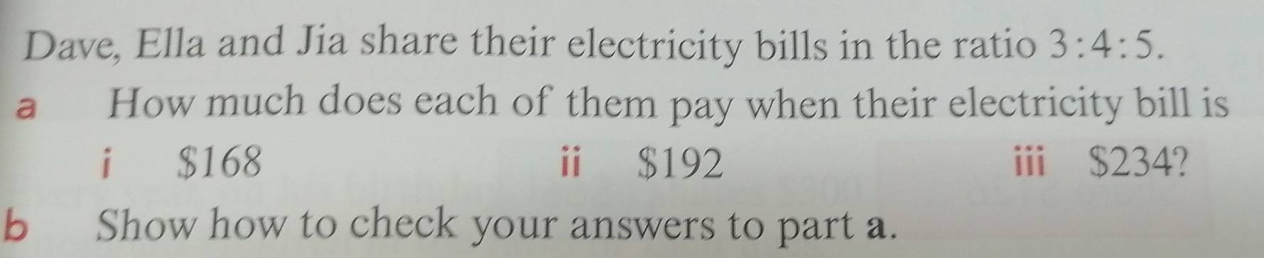 Dave, Ella and Jia share their electricity bills in the ratio 3:4:5. 
a How much does each of them pay when their electricity bill is 
i $168 ⅱ $192 i $234? 
b Show how to check your answers to part a.