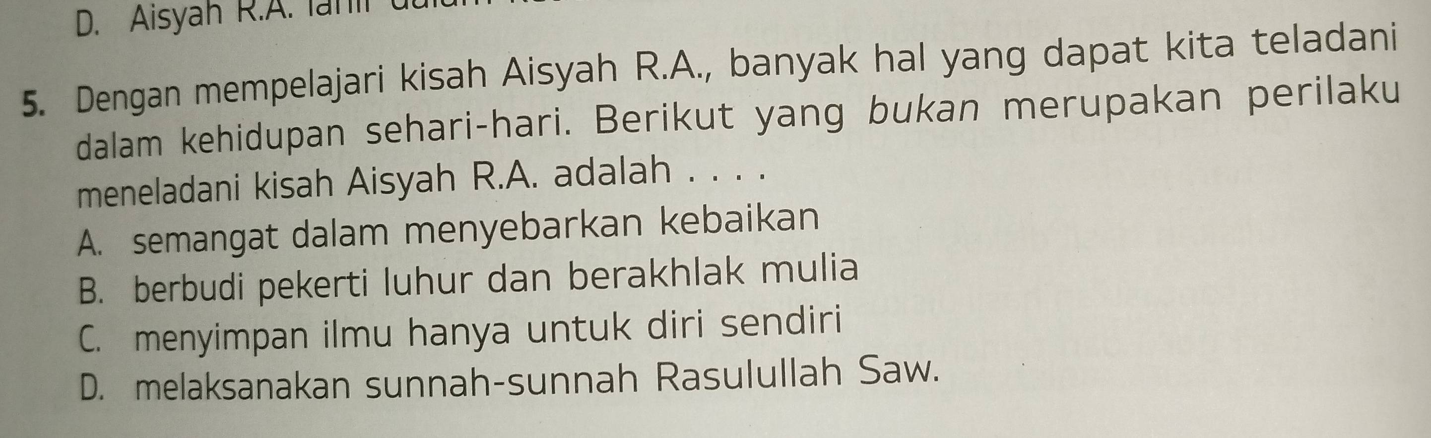 Aisyah R.A. lanl (
5. Dengan mempelajari kisah Aisyah R.A., banyak hal yang dapat kita teladani
dalam kehidupan sehari-hari. Berikut yang bukan merupakan perilaku
meneladani kisah Aisyah R.A. adalah . . . .
A. semangat dalam menyebarkan kebaikan
B. berbudi pekerti luhur dan berakhlak mulia
C. menyimpan ilmu hanya untuk diri sendiri
D. melaksanakan sunnah-sunnah Rasulullah Saw.