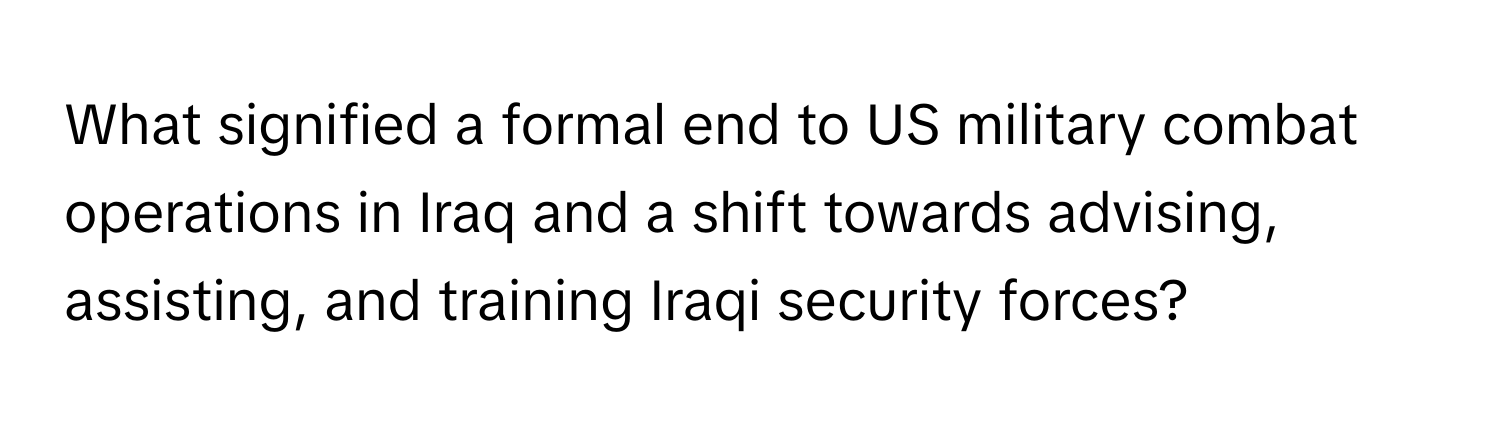 What signified a formal end to US military combat operations in Iraq and a shift towards advising, assisting, and training Iraqi security forces?