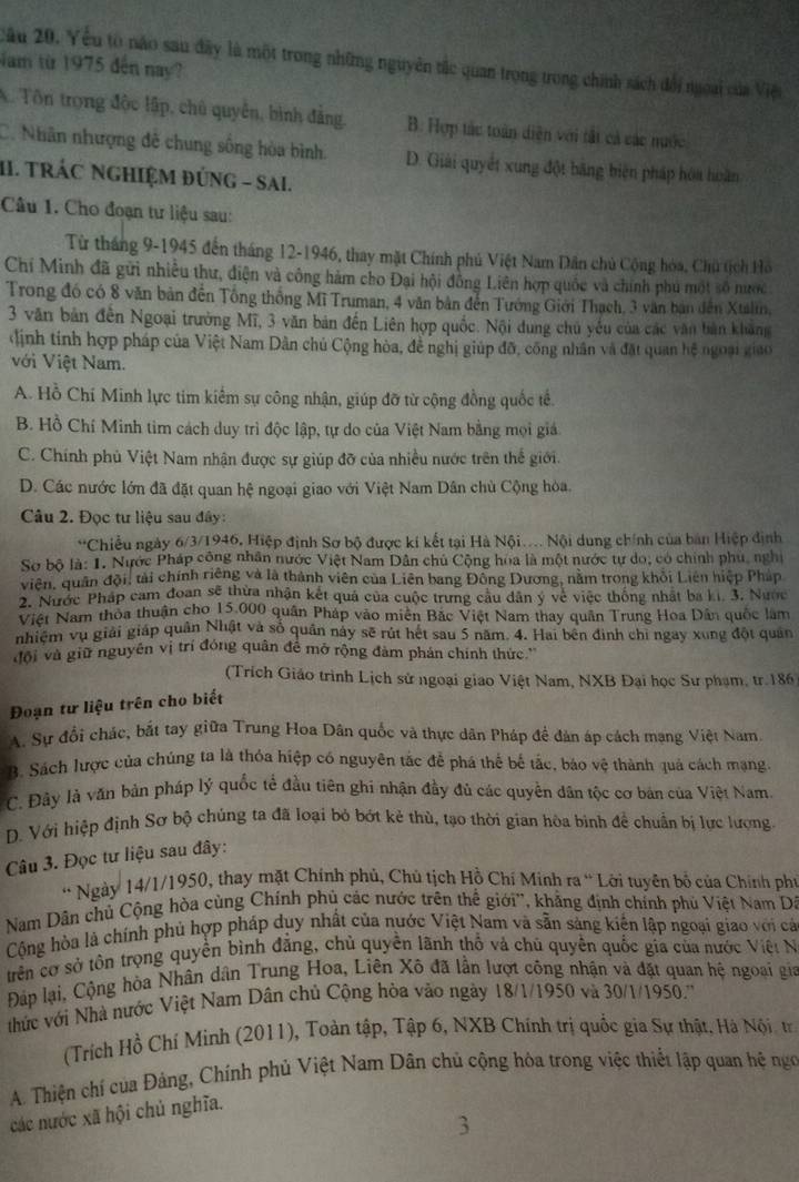 Cầu 20. Yếu tò náo sau đây là một trong những nguyên tắc quan trọng trong chính sách đổi ngoại của Việt
Nam từ 1975 đến nay?
A. Tôn trọng độc lập, chủ quyền, bình đẳng. B. Hợp tác toàn diện với tất cả các nước
C. Nhân nhượng đề chung sống hòa bình. D. Giải quyết xung đột bằng biện pháp hóa hoàn
II. TRÁC NGHIệM đÚnG - Sai.
Câu 1. Cho đoạn tư liệu sau:
Từ tháng 9-1945 đến tháng 12-1946, thay mặt Chính phủ Việt Nam Dân chủ Cộng hóa, Chủ tịch Hồ
Chí Minh đã gửi nhiều thư, điện và công hàm cho Đại hội đồng Liên hợp quốc và chính phú một số nược
Trong đó có 8 văn bản đến Tổng thống Mĩ Truman, 4 văn bản đến Tướng Giới Thạch, 3 văn bản đến Xtalin,
3 văn bản đến Ngoại trưởng Mĩ, 3 văn bản đến Liên hợp quốc. Nội dung chủ yếu của các văn bản khảng
định tính hợp pháp của Việt Nam Dân chủ Cộng hòa, đề nghị giúp đỡ, công nhân và đặt quan hệ ngoại giao
Với Việt Nam.
A. Hồ Chí Minh lực tim kiểm sự công nhận, giúp đỡ từ cộng đồng quốc tế.
B. Hồ Chí Minh tim cách duy trì độc lập, tự do của Việt Nam bằng mọi giá
C. Chính phủ Việt Nam nhận được sự giúp đỡ của nhiều nước trên thế giới.
D. Các nước lớn đã đặt quan hệ ngoại giao với Việt Nam Dân chù Cộng hòa.
Câu 2. Đọc tư liệu sau đây :
*Chiều ngày 6/3/1946, Hiệp định Sơ bộ được ki kết tại Hà Nội... Nội dung chính của bản Hiệp định
Sơ bộ là: 1. Nước Pháp công nhân nước Việt Nam Dân chủ Cộng hòa là một nước tự do, có chính phù, nghị
viên, quân đội, tải chính riêng và là thành viên của Liên bang Đồng Dương, nằm trong khổi Liên hiệp Pháp
9  Nước Pháp cam đoan sẽ thừa nhận kết quả của cuộc trưng cầu dân ý về việc thống nhật ba ki. 3. Nước
Việt Nam thoa thuận cho 15.000 quân Pháp vào miên Bắc Việt Nam thay quân Trung Hoa Dân quốc làm
nhiệm vụ giải giáp quân Nhật và số quân này sẽ rút hết sau 5 năm. 4. Hai bên định chi ngay xùng đột quản
đội và giữ nguyên vị trí đóng quân để mở rộng đàm phán chính thức.''
(Trích Giáo trình Lịch sử ngoại giao Việt Nam, NXB Đại học Sư phạm, tr. 186
Đoạn tư liệu trên cho biết
A. Sự đổi chác, bắt tay giữa Trung Hoa Dân quốc và thực dân Pháp đề đản áp cách mạng Việt Nam.
B. Sách lược của chúng ta là thỏa hiệp có nguyên tắc đễ phá thể bế tắc, báo vệ thành quả cách mạng
C. Đây là văn bản pháp lý quốc tế đầu tiên ghi nhận đầy đủ các quyền dân tộc cơ bản của Việt Nam.
D. Với hiệp định Sơ bộ chủng ta đã loại bỏ bớt kẻ thù, tạo thời gian hòa bình để chuẩn bị lực lượng
Câu 3. Đọc tư liệu sau đây:
* Ngày 14/1/1950, thay mặt Chính phủ, Chú tịch Hồ Chí Minh ra “ Lới tuyên bố của Chính phụ
Nam Dân chủ Cộng hòa cùng Chính phủ các nước trên thể giới'', khẳng định chính phủ Việt Nam Dá
Cộng hòa là chính phủ hợp pháp duy nhất của nước Việt Nam và sẵn sàng kiến lập ngoại giao với cả
trên cơ sở tôn trọng quyền bình đẳng, chủ quyền lãnh thổ và chủ quyền quốc gia của nước Việt N
Đáp lại, Cộng hòa Nhân dân Trung Hoa, Liên Xô đã lần lượt công nhận và đặt quan hệ ngoại gia
hức với Nhà nước Việt Nam Dân chủ Cộng hòa vào ngày 18/1/1950 và 30/1/1950.''
(Trích Hồ Chí Minh (2011), Toàn tập, Tập 6, NXB Chính trị quốc gia Sự thật, Hà Nội. tr
A. Thiện chí của Đảng, Chính phủ Việt Nam Dân chủ cộng hòa trong việc thiết lập quan hệ ngô
các nước xã hội chủ nghĩa.
3