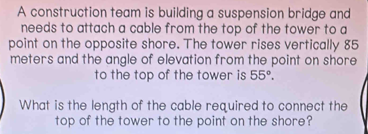 A construction team is building a suspension bridge and 
needs to attach a cable from the top of the tower to a 
point on the opposite shore. The tower rises vertically 85
meters and the angle of elevation from the point on shore 
to the top of the tower is 55°. 
What is the length of the cable required to connect the 
top of the tower to the point on the shore?