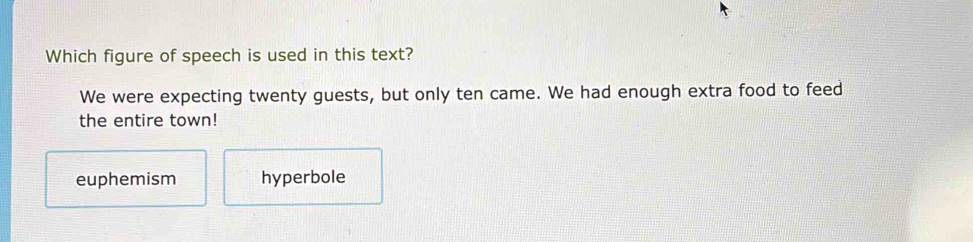 Which figure of speech is used in this text?
We were expecting twenty guests, but only ten came. We had enough extra food to feed
the entire town!
euphemism hyperbole