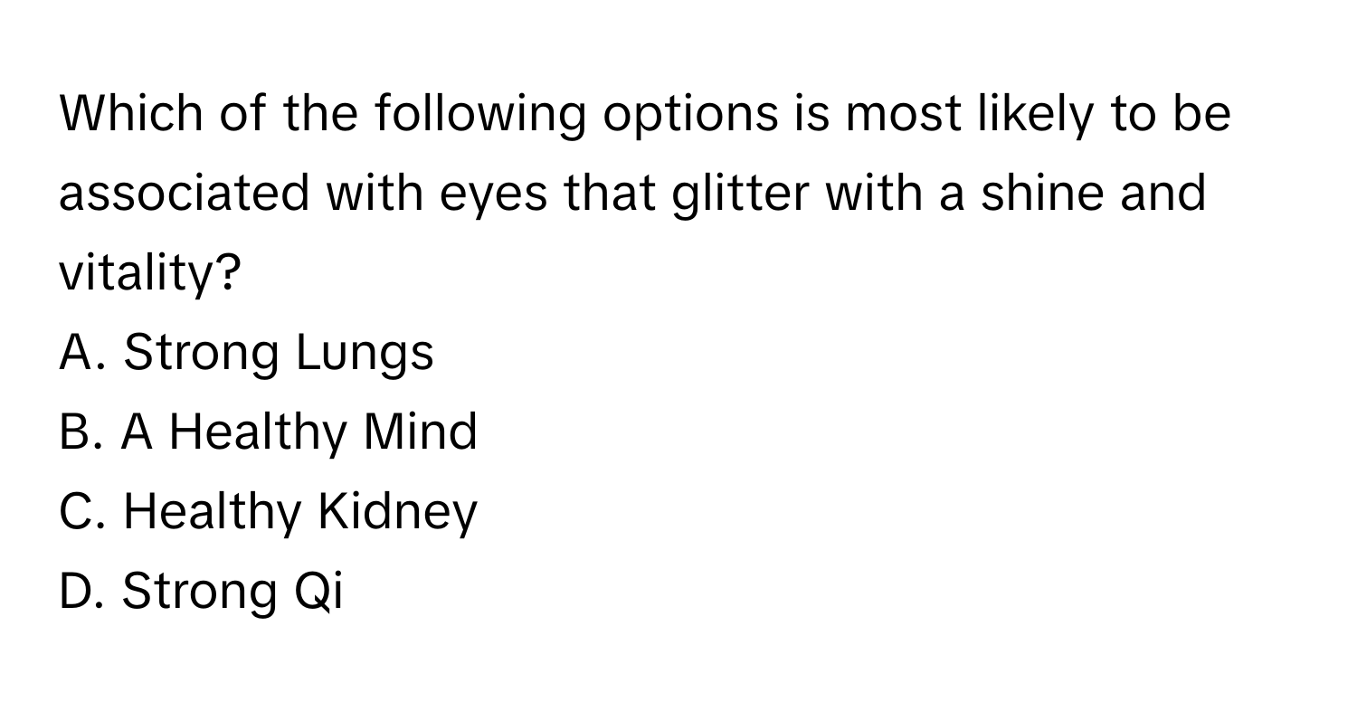 Which of the following options is most likely to be associated with eyes that glitter with a shine and vitality? 
A. Strong Lungs
B. A Healthy Mind
C. Healthy Kidney
D. Strong Qi