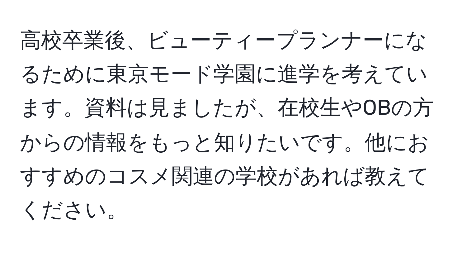 高校卒業後、ビューティープランナーになるために東京モード学園に進学を考えています。資料は見ましたが、在校生やOBの方からの情報をもっと知りたいです。他におすすめのコスメ関連の学校があれば教えてください。