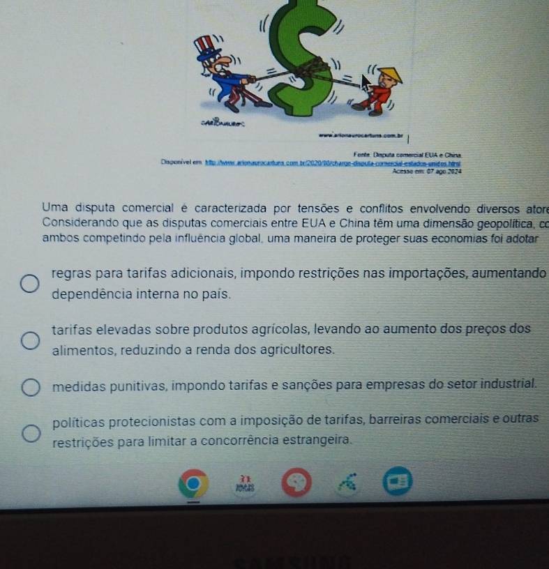 EUA e China.
Disponível em hp tees aionauracartura.com b02 La comnercial estados unid os htral
Acesso em 07 ago 2024
Uma disputa comercial é caracterizada por tensões e conflitos envolvendo diversos ator
Considerando que as disputas comerciais entre EUA e China têm uma dimensão geopolítica, co
ambos competindo pela influência global, uma maneira de proteger suas economias foi adotar
regras para tarifas adicionais, impondo restrições nas importações, aumentando
dependência interna no país.
tarifas elevadas sobre produtos agrícolas, levando ao aumento dos preços dos
alimentos, reduzindo a renda dos agricultores.
medidas punitivas, impondo tarifas e sanções para empresas do setor industrial.
políticas protecionistas com a imposição de tarifas, barreiras comerciais e outras
restrições para limitar a concorrência estrangeira.
2