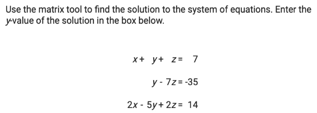 Use the matrix tool to find the solution to the system of equations. Enter the
y -value of the solution in the box below.
x+y+z=7
y-7z=-35
2x-5y+2z=14