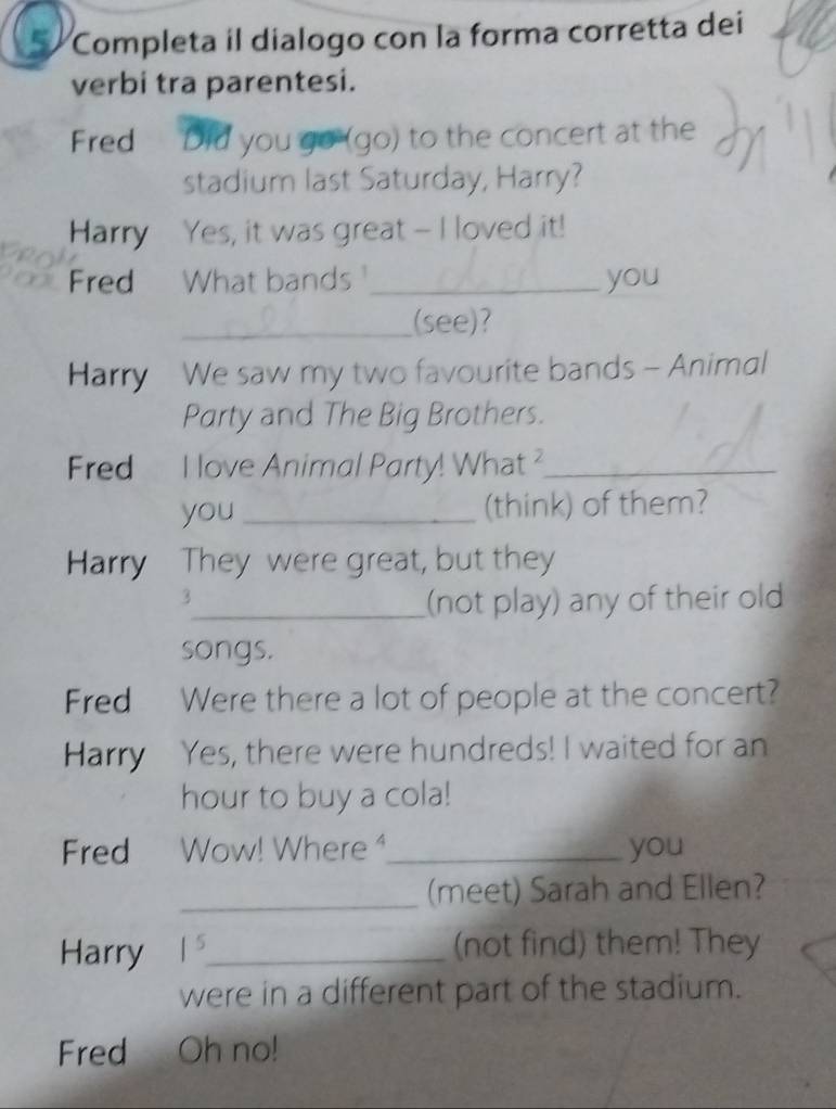 Completa il dialogo con la forma corretta dei 
verbi tra parentesi. 
Fred Did you go (go) to the concert at the 
stadium last Saturday, Harry? 
Harry Yes, it was great -- I loved it! 
Fred What bands_ you 
_(see)? 
Harry We saw my two favourite bands - Animal 
Party and The Big Brothers. 
Fred I love Animal Party! What ?_ 
you _(think) of them? 
Harry They were great, but they 
3 
_(not play) any of their old 
songs. 
Fred Were there a lot of people at the concert? 
Harry Yes, there were hundreds! I waited for an 
hour to buy a cola! 
Fred Wow! Where ⁴_ you 
_(meet) Sarah and Ellen? 
Harry 1^5 _ (not find) them! They 
were in a different part of the stadium. 
Fred Oh no!