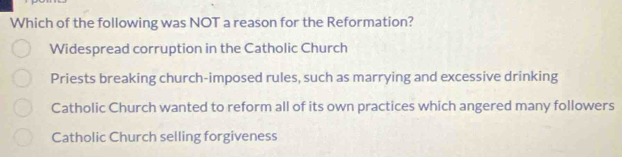 Which of the following was NOT a reason for the Reformation?
Widespread corruption in the Catholic Church
Priests breaking church-imposed rules, such as marrying and excessive drinking
Catholic Church wanted to reform all of its own practices which angered many followers
Catholic Church selling forgiveness