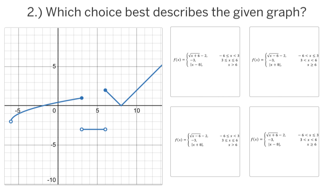 2.) Which choice best describes the given graph?
f(x)=beginarrayl sqrt(x+6)-2,-6≤ x<3 -3,3≤ x≤ 6 |x-8|,x>6endarray. f(x)=beginarrayl sqrt(x-6)-2,-6
f(x)=beginarrayl sqrt(x-6)-2,-6≤ x<3 -3,3≤ x≤ 6 |x+8|,x>6endarray. f(x)=beginarrayl sqrt(x+6)-2,-6