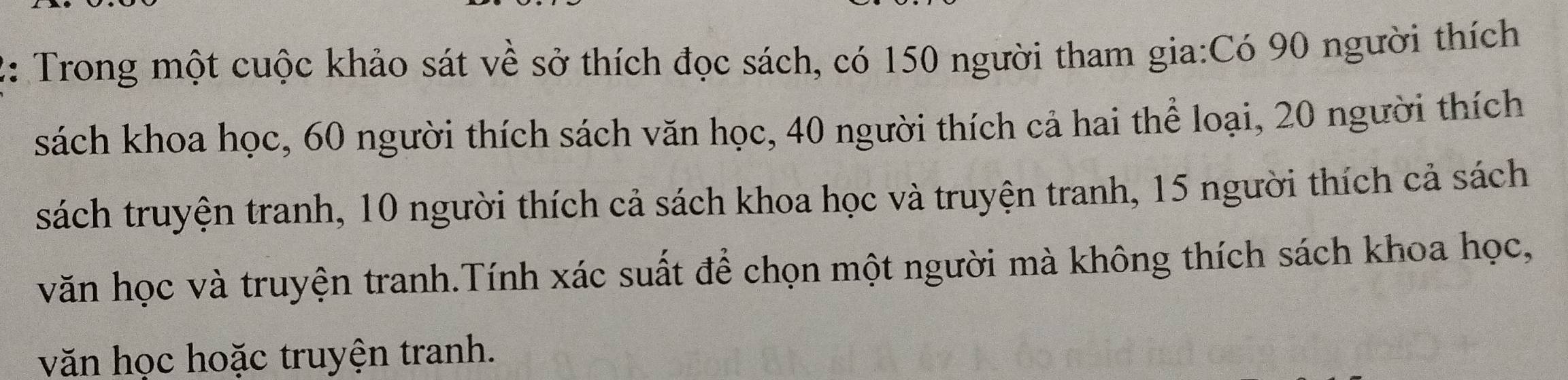 2: Trong một cuộc khảo sát về sở thích đọc sách, có 150 người tham gia:Có 90 người thích 
sách khoa học, 60 người thích sách văn học, 40 người thích cả hai thể loại, 20 người thích 
sách truyện tranh, 10 người thích cả sách khoa học và truyện tranh, 15 người thích cả sách 
văn học và truyện tranh.Tính xác suất để chọn một người mà không thích sách khoa học, 
văn học hoặc truyện tranh.