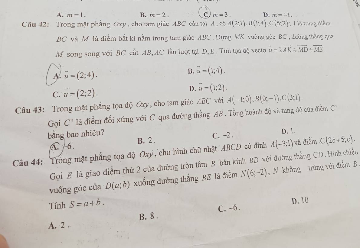 A. m=1. B. m=2. C m=3. D. m=-1. 
Câu 42: Trong mặt phẳng Oxy , cho tam giác ABC cân tại A , có A(2;1), B(1;4), C(5;2); / là trung điểm
BC và M là điểm bất kì nằm trong tam giác ABC. Dựng MK vuông góc BC , đường thẳng qua
M song song với BC cắt AB, AC lần lượt tại D, E. Tìm tọa độ vectơ vector u=2vector AK+vector MD+vector ME.
A vector u=(2;4).
B. vector u=(1;4).
C. vector u=(2;2).
D. vector u=(1;2). 
Câu 43: Trong mặt phẳng tọa độ Oxy, cho tam giác ABC với A(-1;0), B(0;-1), C(3;1). 
Gọi C^i là điểm đối xứng với C qua đường thẳng AB. Tổng hoành độ và tung độ của điểm C'
bằng bao nhiêu?
C. -2. D. 1.
A -6. B. 2.
Câu 44: Trong mặt phẳng tọa độ Oxy, cho hình chữ nhật ABCD có đỉnh A(-3;1) và điềểm C(2c+5;c). 
Gọi E là giao điểm thứ 2 của đường tròn tâm B bán kính BD với đường thẳng CD. Hình chiều
vuông góc của D(a;b) xuống đường thẳng BE là điểm N(6;-2) , N không trùng với điểm B
Tính S=a+b.
C. -6. D. 10
B. 8 .
A. 2 .