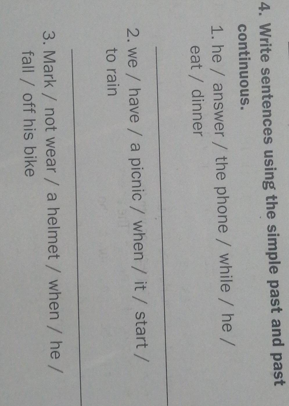 Write sentences using the simple past and past 
continuous. 
1. he / answer / the phone / while / he / 
eat / dinner 
_ 
2. we / have / a picnic / when / it / start / 
to rain 
_ 
3. Mark / not wear / a helmet / when / he / 
fall / off his bike