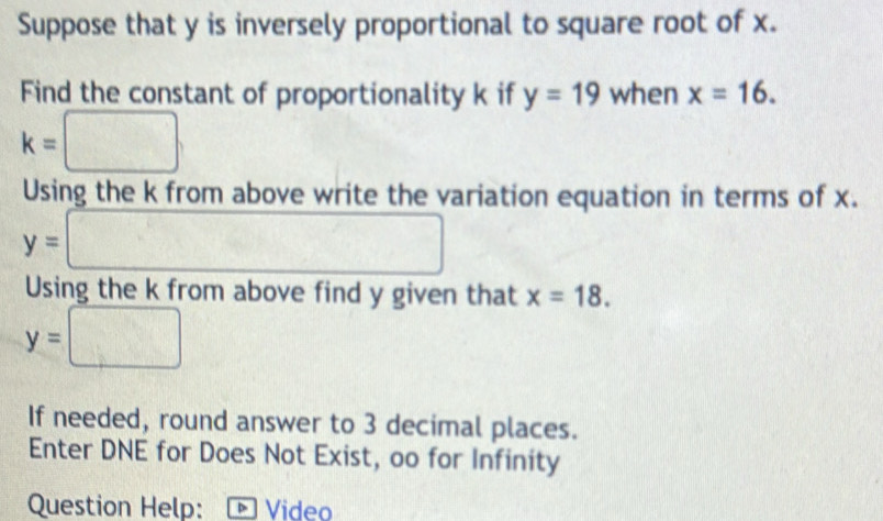 Suppose that y is inversely proportional to square root of x. 
Find the constant of proportionality k if y=19 when x=16.
k=□
Using the k from above write the variation equation in terms of x.
y=□
Using the k from above find y given that x=18.
y=□^(□)
If needed, round answer to 3 decimal places. 
Enter DNE for Does Not Exist, oo for Infinity 
Question Help: Video