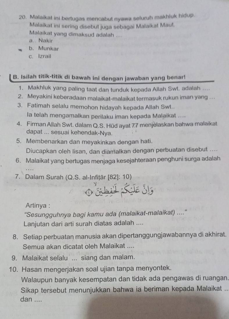 Malaikat ini bertugas mencabut nyawa seluruh makhluk hidup.
Malaikat ini sering disebut juga sebagai Malaikat Maut.
Malaikat yang dimaksud adalah ....
a. Nakir
b. Munkar
c、 Izrail
B. Isilah titik-titik di bawah ini dengan jawaban yang benar!
1. Makhluk yang paling taat dan tunduk kepada Allah Swt. adalah ....
2.  Meyakini keberadaan malaikat-malaikat termasuk rukun iman yang ...
3. Fatimah selalu memohon hidayah kepada Allah Swt.
Ia telah mengamalkan perilaku iman kepada Malaikat ....
4. Firman Allah Swt. dalam Q.S. Hūd ayat 77 menjelaskan bahwa malaikat
dapat ... sesuai kehendak-Nya.
5. Membenarkan dan meyakinkan dengan hati.
Diucapkan oleh lisan, dan diamalkan dengan perbuatan disebut ....
6. Malaikat yang bertugas menjaga kesejahteraan penghuni surga adalah
7. Dalam Surah (Q.S. al-Infițär [82]: 10)
Artinya :
“Sesungguhnya bagi kamu ada (malaikat-malaikat) ..”
Lanjutan dari arti surah diatas adalah ....
8. Setiap perbuatan manusia akan dipertanggungjawabannya di akhirat.
Semua akan dicatat oleh Malaikat ....
9. Malaikat selalu ... siang dan malam.
10. Hasan mengerjakan soal ujian tanpa menyontek.
Walaupun banyak kesempatan dan tidak ada pengawas di ruangan.
Sikap tersebut menunjukkan bahwa ia beriman kepada Malaikat ...
dan ....