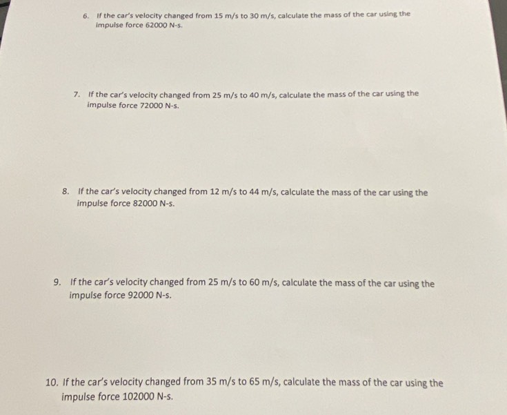 If the car’s velocity changed from 15 m/s to 30 m/s, calculate the mass of the car using the 
impulse force 62000 N-s. 
7. If the car's velocity changed from 25 m/s to 40 m/s, calculate the mass of the car using the 
impulse force 72000 N-s. 
8. If the car’s velocity changed from 12 m/s to 44 m/s, calculate the mass of the car using the 
impulse force 82000 N-s. 
9. If the car’s velocity changed from 25 m/s to 60 m/s, calculate the mass of the car using the 
impulse force 92000 N-s. 
10. If the car’s velocity changed from 35 m/s to 65 m/s, calculate the mass of the car using the 
impulse force 102000 N-s.