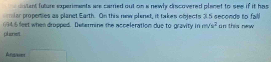 the distant future experiments are carried out on a newly discovered planet to see if it has 
aimilar properties as planet Earth. On this new planet, it takes objects 3.5 seconds to fall
694 6 feet when dropped. Determine the acceleration due to gravity in m/s^2 on this new 
planet 
Answer