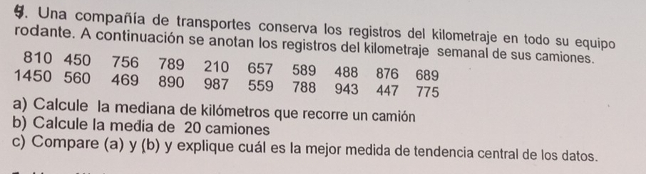 Una compañía de transportes conserva los registros del kilometraje en todo su equipo 
rodante. A continuación se anotan los registros del kilometraje semanal de sus camiones.
810 450 756 789 210 657 589 488 876 689
1450 560 469 890 987 559 788 943 447 775
a) Calcule la mediana de kilómetros que recorre un camión 
b) Calcule la media de 20 camiones 
c) Compare (a) y (b) y explique cuál es la mejor medida de tendencia central de los datos.