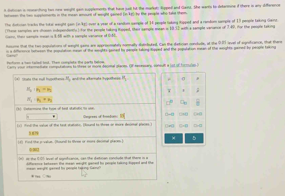 A dietician is researching two new weight gain supplements that have just hit the market: Ripped and Gainz. She wants to determine if there is any difference
between the two supplements in the mean amount of weight gained (in kg) by the people who take them.
The dietician tracks the total weight gain (in kg) over a year of a random sample of 14 people taking Ripped and a random sample of 13 people taking Gainz.
(These samples are chosen independently.) For the people taking Ripped, their sample mean is 10.52 with a sample variance of 7.49. For the people taking
Gainz, their sample mean is 8.68 with a sample variance of 0.61.
Assume that the two populations of weight gains are approximately normally distributed. Can the dietician conclude, at the 0.05 level of significance, that there
is a difference between the population mean of the weights gained by people taking Ripped and the population mean of the weights gained by people taking Gainz?
Perform a two-tailed test. Then complete the parts below.
Carry your intermediate computations to three or more decimal places. (If necessary, consult a list of formulas.)
μ σ
overline x
 □ /□  
□ -□ □ S□ □ >□
□ != □ □ □ >□
× 5