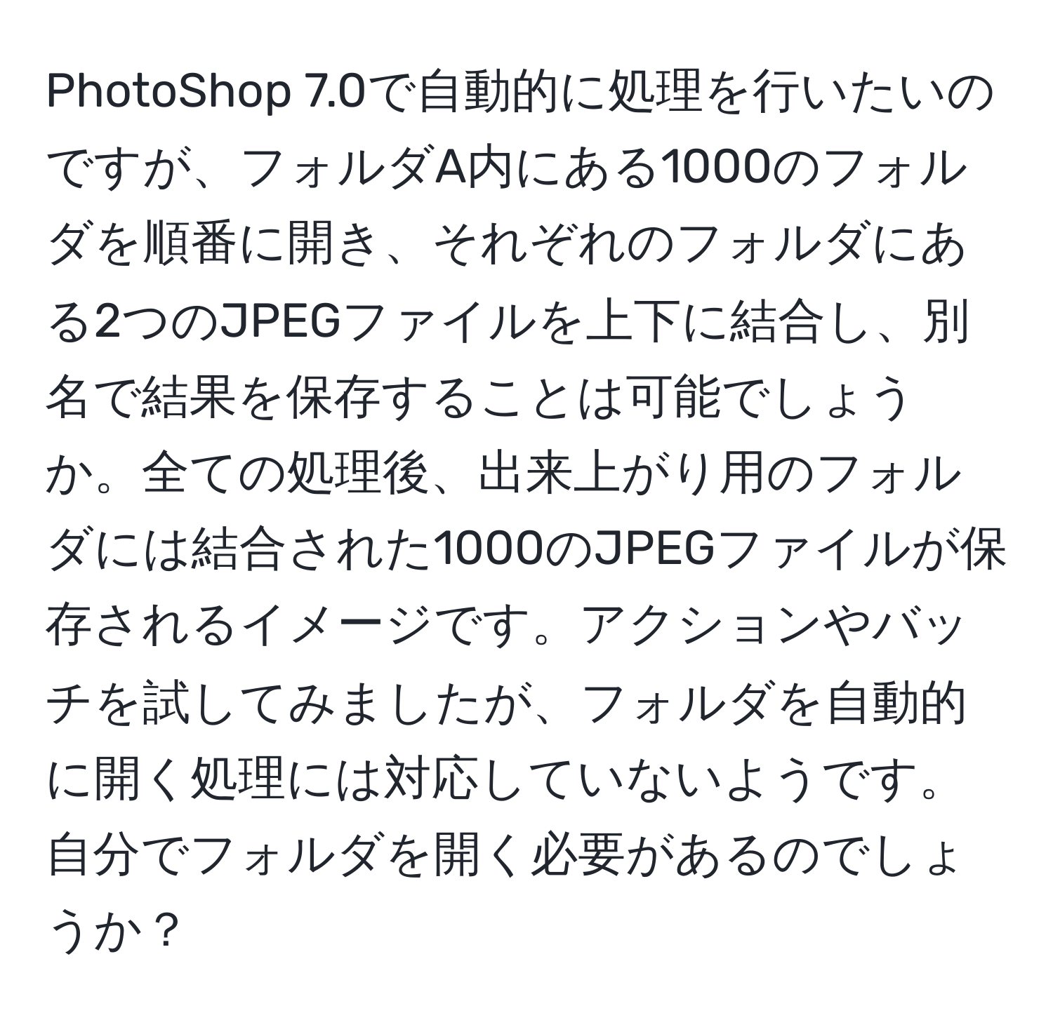 PhotoShop 7.0で自動的に処理を行いたいのですが、フォルダA内にある1000のフォルダを順番に開き、それぞれのフォルダにある2つのJPEGファイルを上下に結合し、別名で結果を保存することは可能でしょうか。全ての処理後、出来上がり用のフォルダには結合された1000のJPEGファイルが保存されるイメージです。アクションやバッチを試してみましたが、フォルダを自動的に開く処理には対応していないようです。自分でフォルダを開く必要があるのでしょうか？