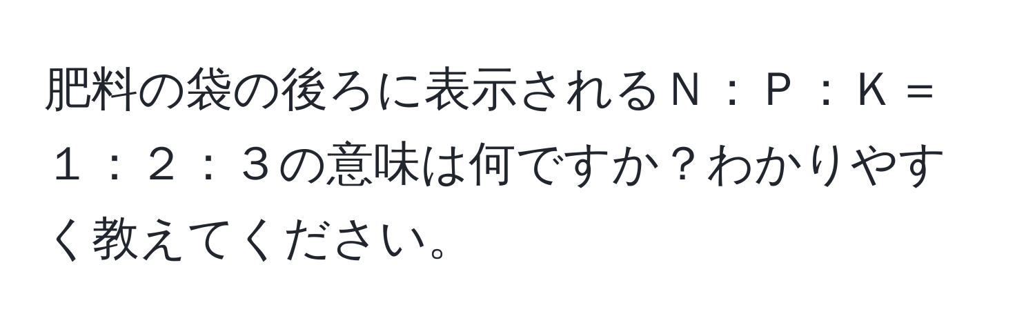 肥料の袋の後ろに表示されるＮ：Ｐ：Ｋ＝１：２：３の意味は何ですか？わかりやすく教えてください。