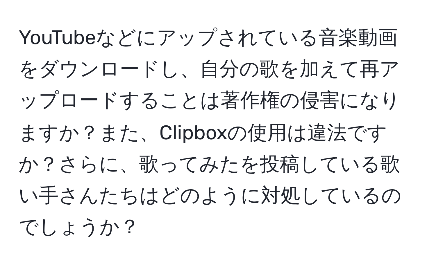 YouTubeなどにアップされている音楽動画をダウンロードし、自分の歌を加えて再アップロードすることは著作権の侵害になりますか？また、Clipboxの使用は違法ですか？さらに、歌ってみたを投稿している歌い手さんたちはどのように対処しているのでしょうか？