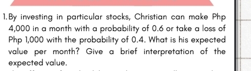 By investing in particular stocks, Christian can make Php
4,000 in a month with a probability of 0.6 or take a loss of
Php 1,000 with the probability of 0.4. What is his expected 
value per month? Give a brief interpretation of the 
expected value.