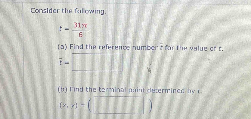 Consider the following.
t= 31π /6 
(a) Find the reference number overline t for the value of t.
overline t=□
(b) Find the terminal point determined by t.
(x,y)=(□ )